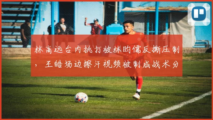 林高远台内挑打被林昀儒反撕压制，王皓场边擦汗视频被制成战术分析模板