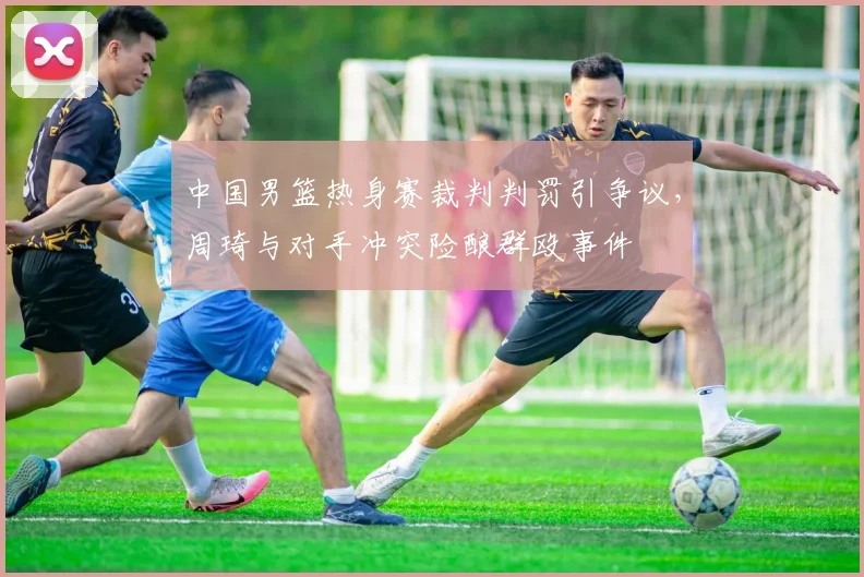 中国男篮热身赛裁判判罚引争议，周琦与对手冲突险酿群殴事件