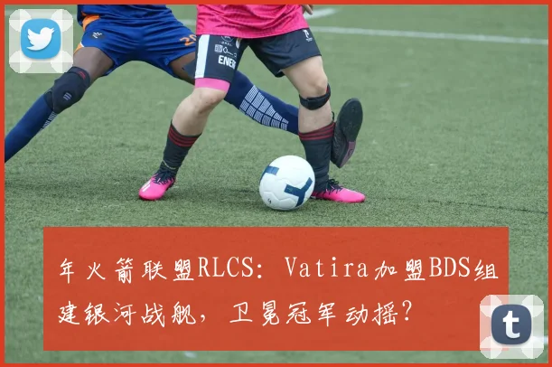 年火箭联盟RLCS：Vatira加盟BDS组建银河战舰，卫冕冠军动摇？