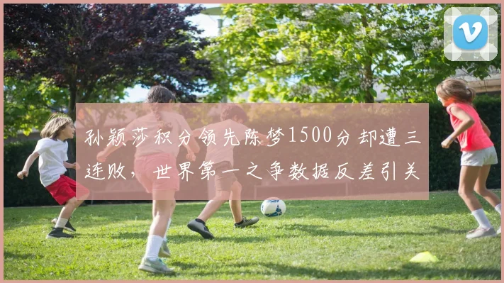 孙颖莎积分领先陈梦1500分却遭三连败，世界第一之争数据反差引关注