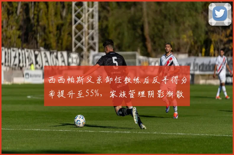 西西帕斯父亲卸任教练后反手得分率提升至55%，家族管理阴影渐散
