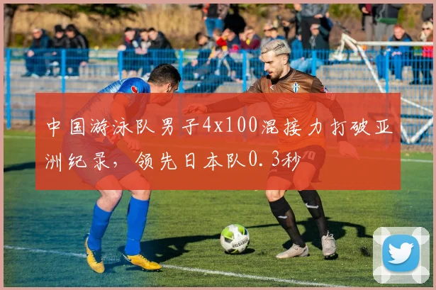 中国游泳队男子4x100混接力打破亚洲纪录，领先日本队0.3秒