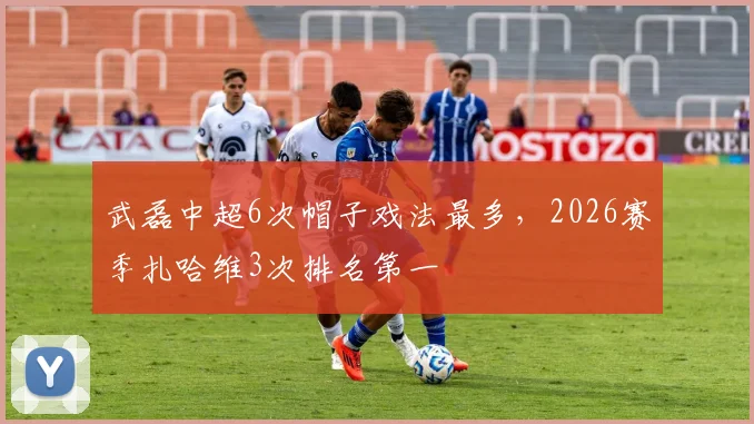 武磊中超6次帽子戏法最多，2026赛季扎哈维3次排名第一