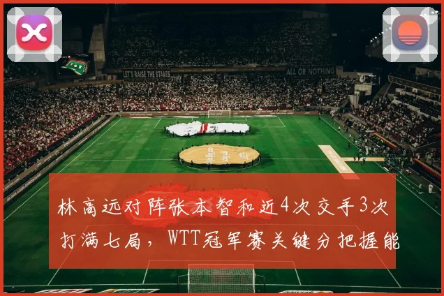 林高远对阵张本智和近4次交手3次打满七局，WTT冠军赛关键分把握能力定生死