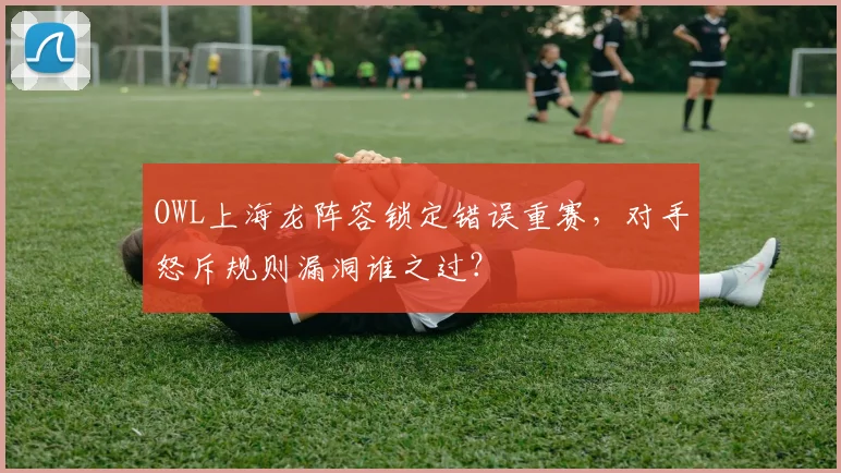 OWL上海龙阵容锁定错误重赛，对手怒斥规则漏洞谁之过？