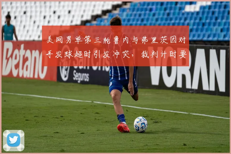 美网男单第三轮鲁内与弗里茨因对手发球超时引发冲突，裁判计时要求不一引争议