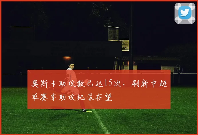 奥斯卡助攻数已达15次，刷新中超单赛季助攻纪录在望